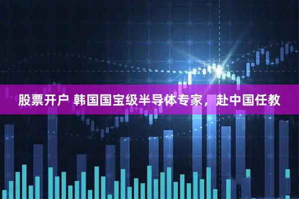 股票开户 韩国国宝级半导体专家，赴中国任教