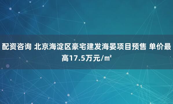 配资咨询 北京海淀区豪宅建发海晏项目预售 单价最高17.5万元/㎡