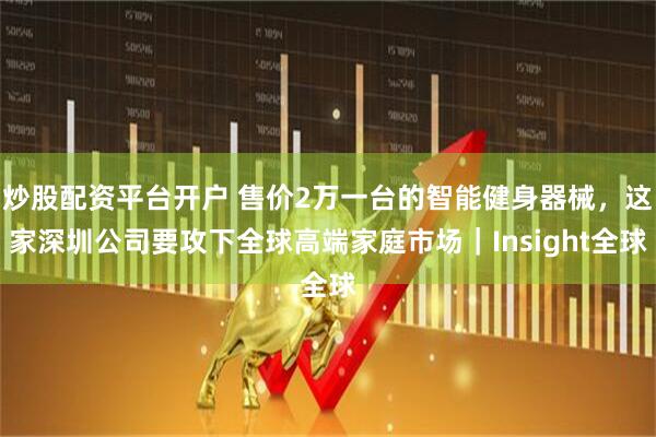 炒股配资平台开户 售价2万一台的智能健身器械，这家深圳公司要攻下全球高端家庭市场｜Insight全球