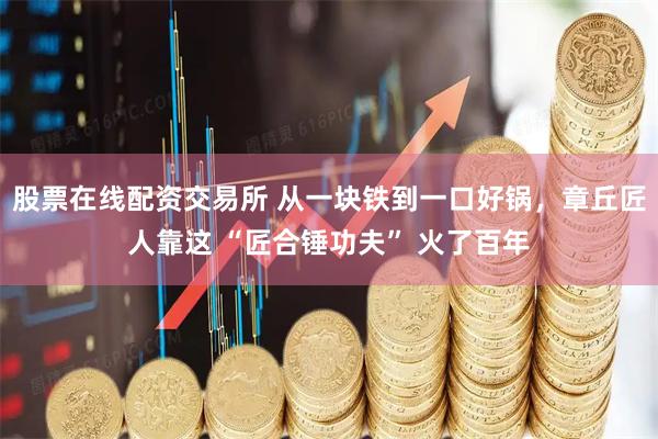 股票在线配资交易所 从一块铁到一口好锅，章丘匠人靠这 “匠合锤功夫” 火了百年