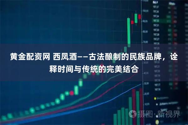 黄金配资网 西凤酒——古法酿制的民族品牌，诠释时间与传统的完美结合