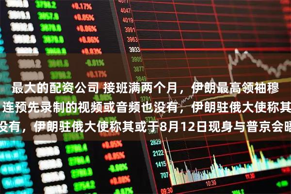 最大的配资公司 接班满两个月，伊朗最高领袖穆杰塔巴至今仍未露面，连预先录制的视频或音频也没有，伊朗驻俄大使称其或于8月12日现身与普京会晤